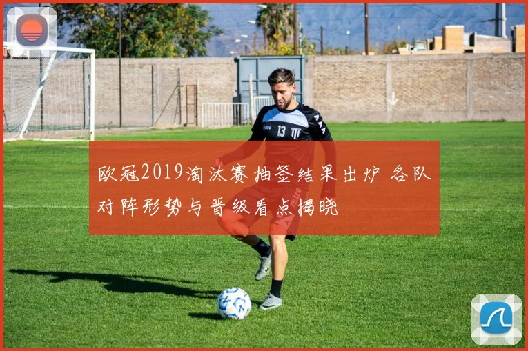 欧冠2019淘汰赛抽签结果出炉 各队对阵形势与晋级看点揭晓