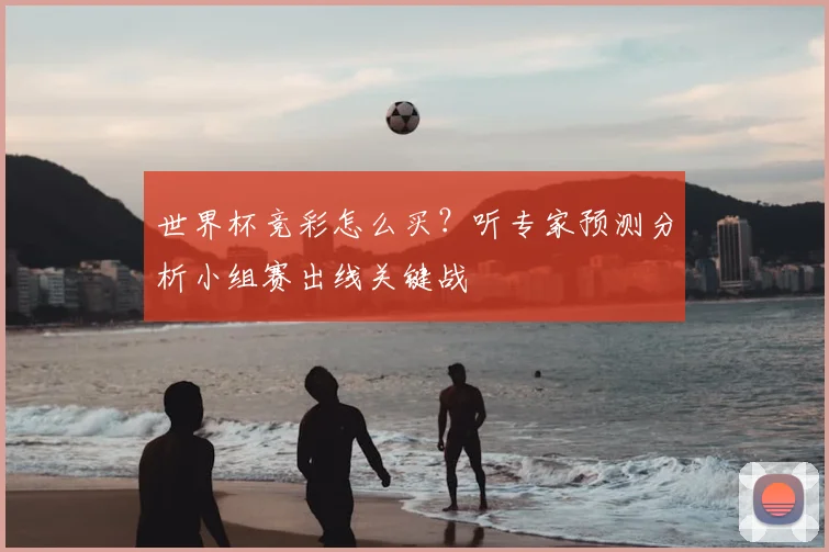 世界杯竞彩怎么买?听专家预测分析小组赛出线关键战
