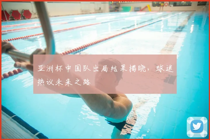 亚洲杯中国队出局结果揭晓,球迷热议未来之路