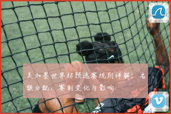 美加墨世界杯预选赛规则详解：名额分配、赛制变化与影响