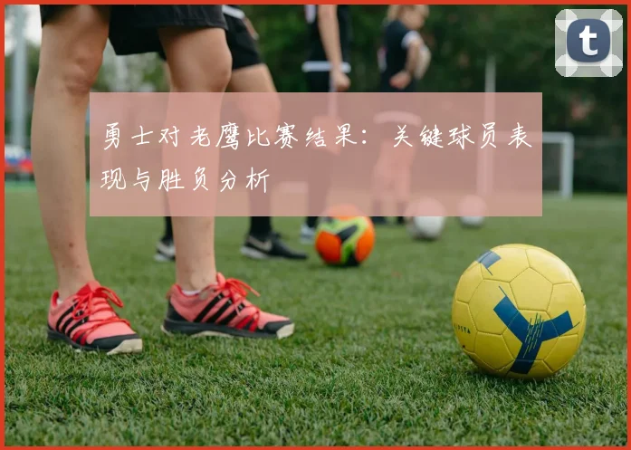 勇士对老鹰比赛结果：关键球员表现与胜负分析