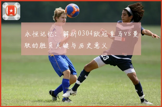 永恒记忆:解析0304欧冠皇马vs曼联的胜负关键与历史意义
