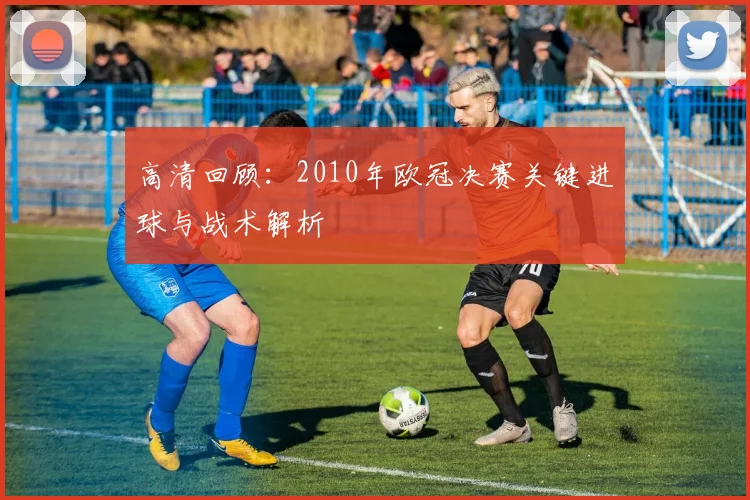 高清回顾：2010年欧冠决赛关键进球与战术解析
