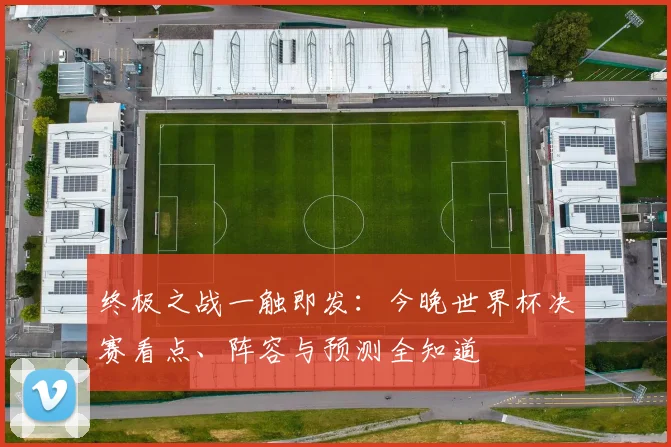 终极之战一触即发:今晚世界杯决赛看点、阵容与预测全知道