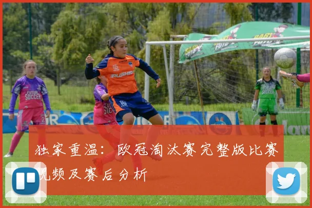 独家重温：欧冠淘汰赛完整版比赛视频及赛后分析