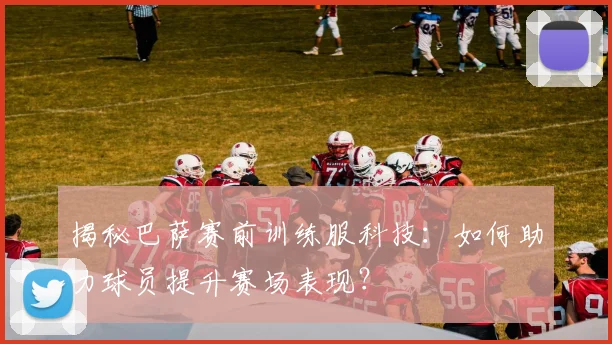 揭秘巴萨赛前训练服科技:如何助力球员提升赛场表现?