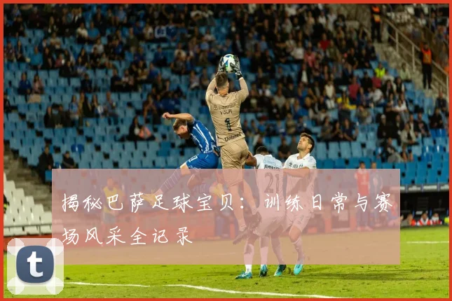 揭秘巴萨足球宝贝：训练日常与赛场风采全记录