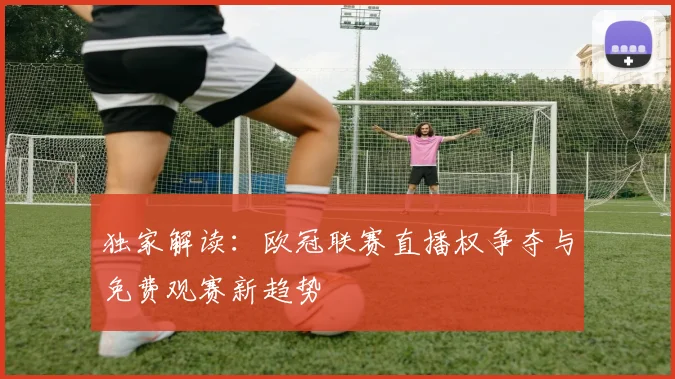 独家解读：欧冠联赛直播权争夺与免费观赛新趋势