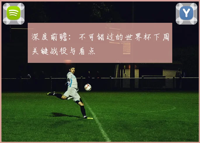 深度前瞻:不可错过的世界杯下周关键战役与看点