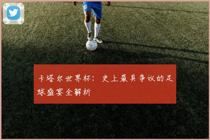 卡塔尔世界杯：史上最具争议的足球盛宴全解析