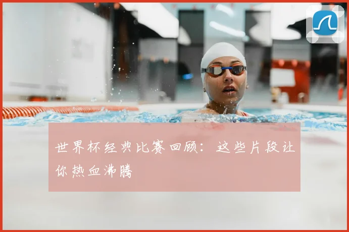 世界杯经典比赛回顾：这些片段让你热血沸腾