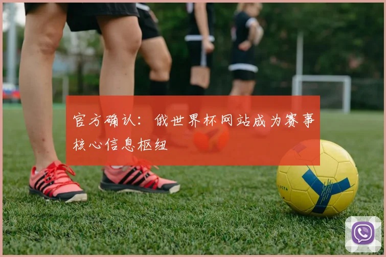 官方确认：俄世界杯网站成为赛事核心信息枢纽