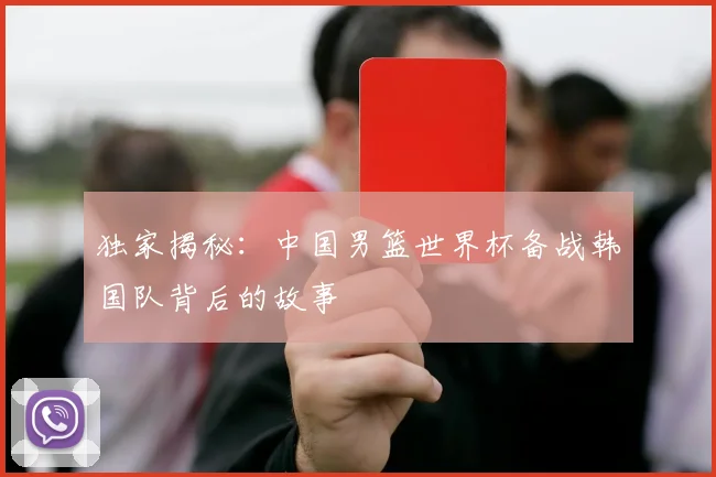 独家揭秘：中国男篮世界杯备战韩国队背后的故事