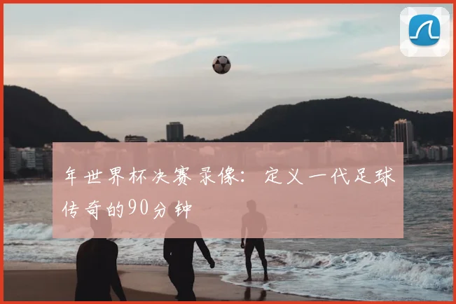 年世界杯决赛录像：定义一代足球传奇的90分钟