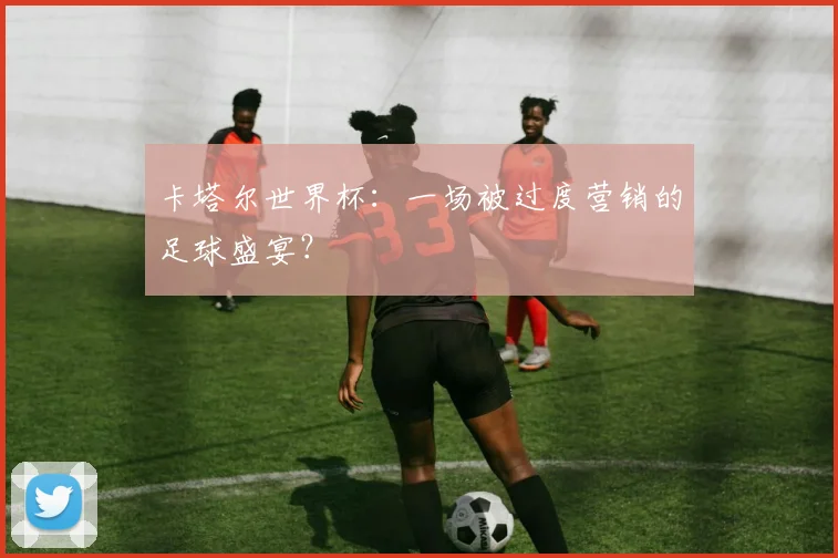 卡塔尔世界杯：一场被过度营销的足球盛宴？