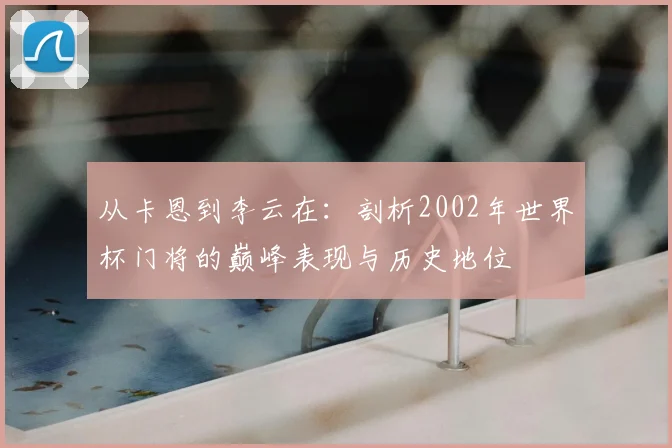 从卡恩到李云在:剖析2002年世界杯门将的巅峰表现与历史地位