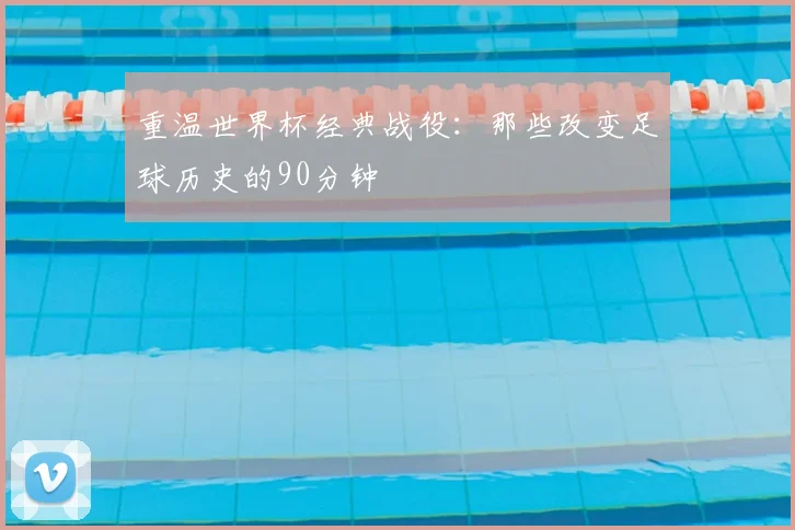 重温世界杯经典战役：那些改变足球历史的90分钟