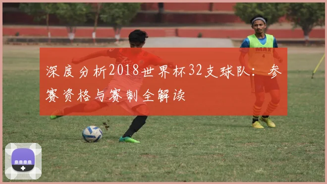 深度分析2018世界杯32支球队：参赛资格与赛制全解读