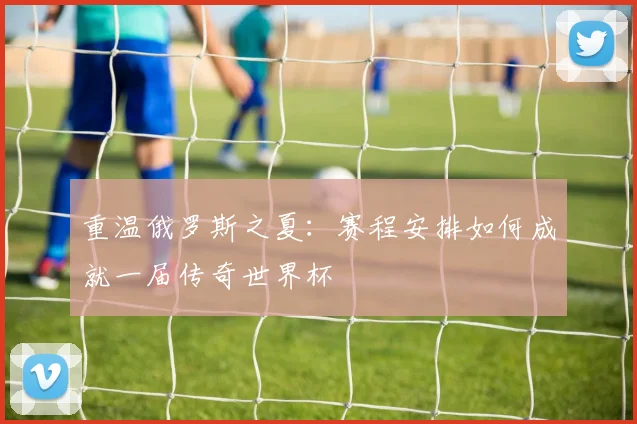 重温俄罗斯之夏：赛程安排如何成就一届传奇世界杯