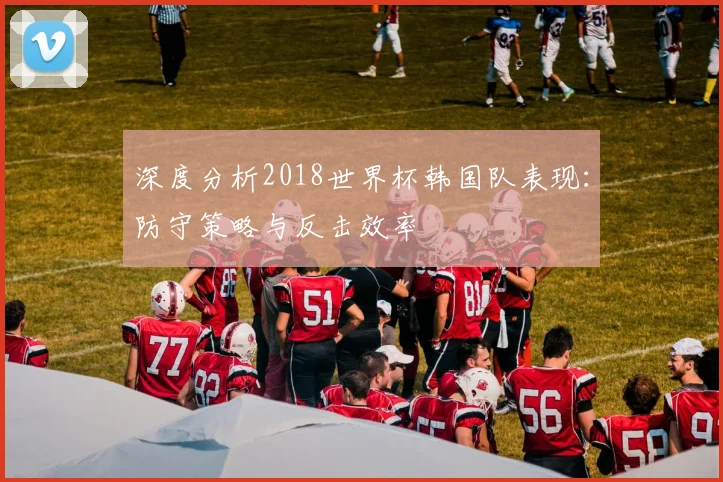 深度分析2018世界杯韩国队表现：防守策略与反击效率